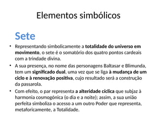 Elementos simbólicos
Sete
• Representando simbolicamente a totalidade do universo em
movimento, o sete é o somatório dos quatro pontos cardeais
com a trindade divina.
• A sua presença, no nome das personagens Baltasar e Blimunda,
tem um significado dual, uma vez que se liga à mudança de um
ciclo e à renovação positiva, cujo resultado será a construção
da passarola.
• Com efeito, o par representa a alteridade cíclica que subjaz à
harmonia cosmogónica (o dia e a noite); assim, a sua união
perfeita simboliza o acesso a um outro Poder que representa,
metaforicamente, a Totalidade.
 