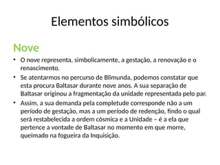 Nove
• O nove representa, simbolicamente, a gestação, a renovação e o
renascimento.
• Se atentarmos no percurso de Blimunda, podemos constatar que
esta procura Baltasar durante nove anos. A sua separação de
Baltasar originou a fragmentação da unidade representada pelo par.
• Assim, a sua demanda pela completude corresponde não a um
período de gestação, mas a um período de redenção, findo o qual
será restabelecida a ordem cósmica e a Unidade – é a ela que
pertence a vontade de Baltasar no momento em que morre,
queimado na fogueira da Inquisição.
Elementos simbólicos
 