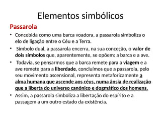 Passarola
• Concebida como uma barca voadora, a passarola simboliza o
elo de ligação entre o Céu e a Terra.
• Símbolo dual, a passarola encerra, na sua conceção, o valor de
dois símbolos que, aparentemente, se opõem: a barca e a ave.
• Todavia, se pensarmos que a barca remete para a viagem e a
ave remete para a liberdade, concluímos que a passarola, pelo
seu movimento ascensional, representa metaforicamente a
alma humana que ascende aos céus, numa ânsia de realização
que a liberta do universo canónico e dogmático dos homens.
• Assim, a passarola simboliza a libertação do espírito e a
passagem a um outro estado da existência.
Elementos simbólicos
 