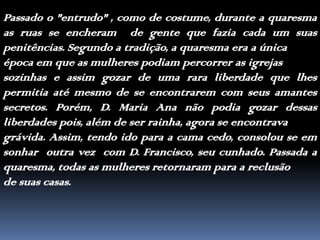 Passado o "entrudo" , como de costume, durante a quaresma as ruas se encheram  de gente que fazia cada um suas penitências. Segundo a tradição, a quaresma era a únicaépoca em que as mulheres podiam percorrer as igrejassozinhas e assim gozar de uma rara liberdade que lhes permitia até mesmo de se encontrarem com seus amantes secretos. Porém, D. Maria Ana não podia gozar dessas liberdades pois, além de ser rainha, agora se encontravagrávida. Assim, tendo ido para a cama cedo, consolou se em sonhar  outra vez  com D.Francisco, seu cunhado. Passada a quaresma, todas as mulheres retornaram para a reclusãode suas casas.