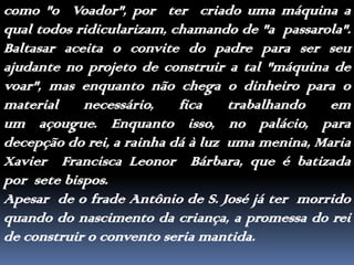 como "o  Voador", por  ter  criado uma máquina a qual todos ridicularizam, chamando de "a  passarola". Baltasar aceita o convite do padre para ser seu ajudante no projeto de construir a tal "máquina de voar", mas enquanto não chega o dinheiro para o material necessário, fica trabalhando em  um açougue. Enquanto isso, no palácio, para decepção do rei, a rainha dá à luz  uma menina, Maria Xavier  Francisca Leonor  Bárbara, que é batizada por  sete bispos.Apesar  de o frade Antônio de S. José já ter  morrido quando do nascimento da criança, a promessa do rei de construir o convento seria mantida.