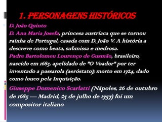 1. Personagens HistóricosD. João QuintoD. Ana Maria Josefa, princesa austríaca que se tornou rainha de Portugal, casada com D. João V. A história a descreve como beata, submissa e medrosa. Padre Bartolomeu Lourenço de Gusmão, brasileiro, nascido em 1685, apelidado de "O Voador" por ter inventado a passarola (aeróstato); morto em 1724, dado como louco pela Inquisição.Giuseppe Domenico Scarlatti (Nápoles, 26 de outubro de 1685 — Madrid, 23 de julho de 1757) foi um compositor italiano