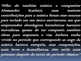 “Filho do também músico e compositor Alessandro Scarlatti, suas maiores contribuições para a música foram suas sonatas para teclado em um único movimento, em que empreendeu abordagens harmônicas bastante inovadoras, apesar de ter composto também obras para orquestra e voz. Embora tenha vivido no período que corresponde ao auge da música barroca européia, suas composições, mais leves e homofônicas, têm estilo mais próximo daquele do início do período clássico.”