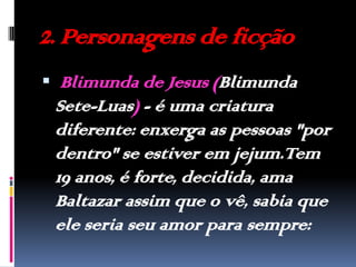 2. Personagens de ficção Blimunda de Jesus (Blimunda Sete-Luas) - é uma criatura diferente: enxerga as pessoas "por dentro" se estiver em jejum.Tem 19 anos, é forte, decidida, ama Baltazar assim que o vê, sabia que ele seria seu amor para sempre: