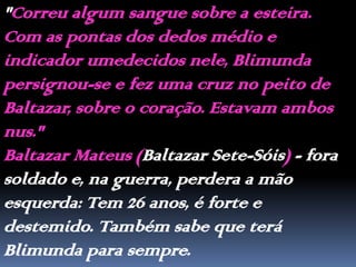 "Correu algum sangue sobre a esteira. Com as pontas dos dedos médio e indicador umedecidos nele, Blimunda persignou-se e fez uma cruz no peito de Baltazar, sobre o coração. Estavam ambos nus."Baltazar Mateus (Baltazar Sete-Sóis) - fora soldado e, na guerra, perdera a mão esquerda: Tem 26 anos, é forte e destemido. Também sabe que terá Blimunda para sempre.