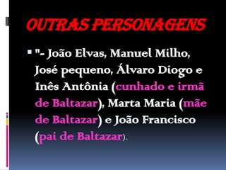 Outras personagens "- João Elvas, Manuel Milho, José pequeno, Álvaro Diogo e Inês Antônia (cunhado e irmã de Baltazar), Marta Maria (mãe de Baltazar) e João Francisco (pai de Baltazar).