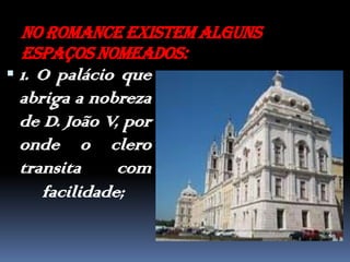No romance existem alguns espaços nomeados:1. O palácio que abriga a nobreza de D. João V, por onde o clero transita com facilidade; 