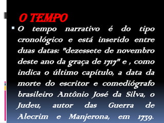 O tempoO tempo narrativo é do tipo cronológico e está inserido entre duas datas: "dezessete de novembro deste ano da graça de 1717" e , como indica o último capítulo, a data da morte do escritor e comediógrafo brasileiro Antônio José da Silva, o Judeu, autor das Guerra de Alecrim e Manjerona, em 1739.