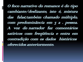 O foco narrativo do romance é do tipo cambiante/deslizante, isto é, mistura das  falas;também chamado múltiplo, com predominância em 3 a . pessoa. A  voz  do narrador  faz  comentários satíricos com freqüência e entra em contradição com os dados  históricos oferecidos anteriormente.