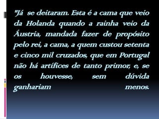 "Já  se deitaram. Esta é a cama que veio da Holanda quando a rainha veio da Áustria, mandada fazer de propósito pelo rei, a cama, a quem custou setenta e cinco mil cruzados, que em Portugal não há artífices de tanto primor, e, se  os houvesse, sem dúvida  ganhariam menos.