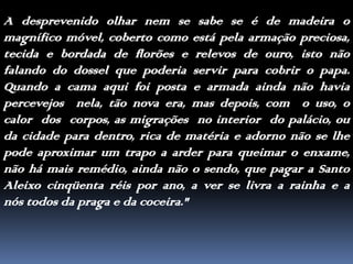 A desprevenido olhar nem se sabe se é de madeira o magnífico móvel, coberto como está pela armação preciosa, tecida e bordada de florões e relevos de ouro, isto não falando do dossel que poderia servir para cobrir o papa. Quando a cama aqui foi posta e armada ainda não haviapercevejos  nela, tão nova era, mas depois, com  o uso, o calor  dos  corpos, as migrações  no interior  do palácio, ou da cidade para dentro, rica de matéria e adorno não se lhe pode aproximar um trapo a arder para queimar o enxame, não há mais remédio, ainda não o sendo, que pagar a Santo Aleixo cinqüenta réis por ano, a ver se livra a rainha e a nós todos da praga e da coceira."