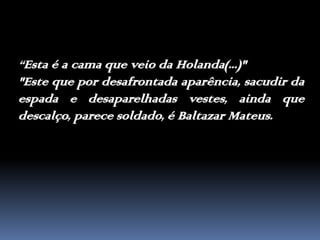 “Esta é a cama que veio da Holanda(...)" "Este que por desafrontada aparência, sacudir da espada e desaparelhadas vestes, ainda que descalço, parece soldado, é Baltazar Mateus.