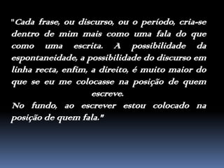 "Cada frase, ou discurso, ou o período, cria-se dentro de mim mais como uma fala do que como uma escrita. A possibilidade da espontaneidade, a possibilidade do discurso em linha recta, enfim, a direito, é muito maior do que se eu me colocasse na posição de quem escreve. No fundo, ao escrever estou colocado na posição de quem fala."