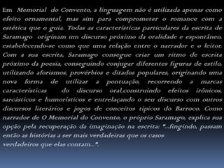 Em  Memorial  do Convento, a linguagem não é utilizada apenas como efeito ornamental, mas sim para comprometer o romance com a estética que o guia. Todas as características particulares da escrita de Saramago  originam um discurso próximo da oralidade e espontâneo, estabelecendo-se como que uma relação entre o narrador e o leitor. Com a sua escrita, Saramago consegue criar um ritmo de escrita próximo da poesia, conseguindo conjugar diferentes figuras de estilo, utilizando aforismos, provérbios e ditados populares, originando uma nova forma de utilizar a pontuação, recorrendo a marcas  características  do discurso oral,construindo efeitos irônicos, sarcásticos e humorísticos e entrelaçando o seu discurso com outros discursos literários e jogos de conceitos típicos do Barroco. Como narrador de O Memorial do Convento, o próprio Saramago, explica sua opção pela recuperação da imaginação na escrita: "...fingindo, passam então as histórias a ser mais verdadeiras que os casos verdadeiros que elas contam...".