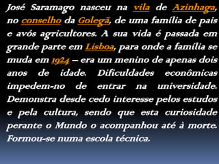José Saramago nasceu na vila de Azinhaga, no conselho da Golegã, de uma família de pais e avós agricultores. A sua vida é passada em grande parte em Lisboa, para onde a família se muda em 1924 – era um menino de apenas dois anos de idade. Dificuldades econômicas impedem-no de entrar na universidade. Demonstra desde cedo interesse pelos estudos e pela cultura, sendo que esta curiosidade perante o Mundo o acompanhou até à morte. Formou-se numa escola técnica. 