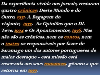 Da experiência vivida nos jornais, restaram quatro crônicas: Deste Mundo e do Outro, 1971. A Bagagem do  viajante, 1973.  As Opiniões que o DL Teve, 1974 e Os Apontamentos, 1976. Mas não são as crônicas, nem os contos, nem o teatro os responsáveis por fazer de Saramago um dos autores portugueses de maior destaque - esta missão está reservada aos seus romances, gênero a que retorna em 1977.