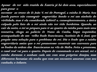 Apesar  de ter  sido trazida da Áustria já há dois anos, especialmente para gerar  osucessor  ao trono de D. João V, rei de Portugal, a rainha D. Maria Ana Josefa parece não conseguir  engravidar. Sendo o rei um símbolo de virilidade, mas é ela considerada infértil e, conseqüentemente, a única culpada pelo fato de o rei ainda não ter tido herdeiros. Quando, ao cair da noite, o rei se prepara para ir ao quarto da rainha para mais uma tentativa, chega ao palácio D. Nuno da Cunha, bispo inquisidor, acompanhado de um  velho frade franciscano, Antônio de S. José, que propõe uma solução para o problema do rei. Diz o frade que a rainha engravidaria assim que o rei prometesse construir um convento para os frades da ordem dos  franciscanos na vila de Mafra. Feita a promessa, o casal real vai para o quarto. Depois de consumado o ato sexual, rei e rainha dormem e sonham cada um com seus próprios desejos, suas diferentes fantasias: ela sonha que tem um encontro amoroso com seu cunhado, o Infante.