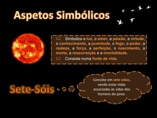  Simboliza a luz, o amor, a paixão, a virtude,
o conhecimento, a juventude, o fogo, o poder, a
realeza, a força, a perfeição, o nascimento, a
morte, a ressurreição e a imortalidade.
 Consiste numa fonte de vida.
Consiste em sete vidas,
sendo estas vidas
associadas às vidas dos
homens do povo.
 