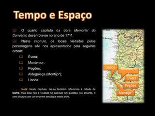  O quarto capítulo da obra Memorial do
Convento desenrola-se no ano de 1711.
 Neste capítulo, os locais visitados pelos
personagens são nos apresentados pela seguinte
ordem:
 Évora;
 Montemor;
 Pegões;
 Aldegalega (Montijo*);
 Lisboa.
Nota: Neste capítulo, faz-se também referência à cidade de
Mafra, mas esta não é visitada no capítulo em questão. No entanto, é
uma cidade com um enorme destaque nesta obra.
Évora
Montemo
r
Pegões
Montijo*
Lisboa
 