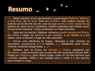  Neste capítulo, é-nos apresentada a personagem Baltasar Mateus,
o Sete-Sóis, de 26 anos. Este era soldado, mas acabou expulso do
exército por já não lhe ser útil, uma vez que perdeu a mão esquerda na
batalha de Jerez de los Caballeros, batalha realizada para decidir quem
iria governar Espanha: Carlos (austríaco) ou Filipe (francês).
 Após sair do exército, Baltasar começou a pedir esmola em Évora,
por forma a pagar um gancho e um espigão, a um ferreiro e a um
seleiro, para ocuparem o lugar da mão esquerda.
 Faz-se uma referência às tropas, “descalça e rota, roubava os
lavradores, recusava-se a ir à batalha, (…) assaltando para comer,
violando mulheres desgarradas, (…)”.
 Baltasar saiu de Évora em direção a Lisboa, passando por
Montemor, onde se lembra que os pais não têm quaisquer notícias dele.
Passa por Pegões e, perto dessa região, mata um de dois homens que
o tentam assaltar. Utiliza o seu espigão para o matar e o seu gancho
para arrastar o corpo.
 