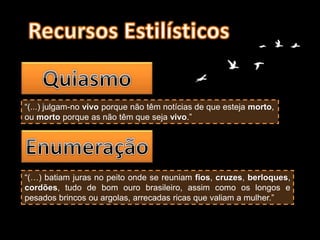 “(...) julgam-no vivo porque não têm notícias de que esteja morto,
ou morto porque as não têm que seja vivo.”
“(…) batiam juras no peito onde se reuniam fios, cruzes, berloques,
cordões, tudo de bom ouro brasileiro, assim como os longos e
pesados brincos ou argolas, arrecadas ricas que valiam a mulher.”
 