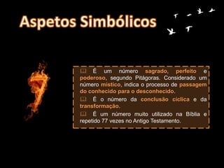  É um número sagrado, perfeito e
poderoso, segundo Pitágoras. Considerado um
número místico, indica o processo de passagem
do conhecido para o desconhecido.
 É o número da conclusão cíclica e da
transformação.
 É um número muito utilizado na Bíblia e
repetido 77 vezes no Antigo Testamento.
 