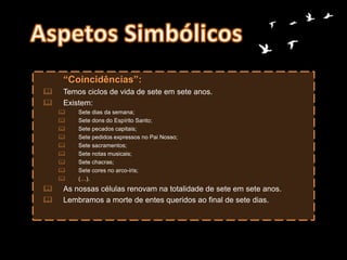 “Coincidências”:
 Temos ciclos de vida de sete em sete anos.
 Existem:
 Sete dias da semana;
 Sete dons do Espírito Santo;
 Sete pecados capitais;
 Sete pedidos expressos no Pai Nosso;
 Sete sacramentos;
 Sete notas musicais;
 Sete chacras;
 Sete cores no arco-íris;
 (…).
 As nossas células renovam na totalidade de sete em sete anos.
 Lembramos a morte de entes queridos ao final de sete dias.
 