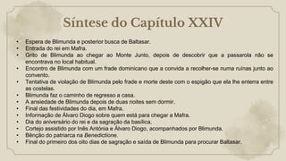 Síntese do Capítulo XXIV
• Espera de Blimunda e posterior busca de Baltasar.
• Entrada do rei em Mafra.
• Grito de Blimunda ao chegar ao Monte Junto, depois de descobrir que a passarola não se
encontrava no local habitual.
• Encontro de Blimunda com um frade dominicano que a convida a recolher-se numa ruínas junto ao
convento.
• Tentativa de violação de Blimunda pelo frade e morte deste com o espigão que ela lhe enterra entre
as costelas.
• Blimunda faz o caminho de regresso a casa.
• A ansiedade de Blimunda depois de duas noites sem dormir.
• Final das festividades do dia, em Mafra.
• Informação de Álvaro Diogo sobre quem está para chegar a Mafra.
• Dia do aniversário do rei e da sagração da basílica.
• Cortejo assistido por Inês Antónia e Álvaro Diogo, acompanhados por Blimunda.
• Bênção do patriarca na Benedictione.
• Final do primeiro dos oito dias de sagração e saída de Blimunda para procurar Baltasar.
 
