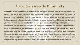 Caracterização de Blimunda
Blimunda, mulher apaixonada e encantada que, em jejum, possui o dom de ver as pessoas por
dentro, mas perde temporariamente essa capacidade quando muda o ciclo lunar. Recusa-se, no
entanto, a olhar Baltasar por dentro. Neste capítulo, é visível a relação de amor que esta criou com
Baltasar, pautada pela autenticidade, fidelidade, ternura e sensualidade. Blimunda não desiste de
procurar o homem que ama, mostrando toda a sua garra, astúcia, determinação e coragem.
Blimunda de Jesus é "batizada" de Sete-Luas pelo padre Bartolomeu de Gusmão. Simbolicamente, o
nome da personagem acaba por funcionar como uma espécie de reverso do de Baltasar. Para além da
presença do sete, Sol e Lua completam-se: são a luz e a sombra que compõem o dia - Baltasar e
Blimunda são, pelo amor que os une, um só. A força desta relação é evidente na enorme firmeza
interior da personagem, na sua forma de se oferecer em silêncio e de aceitar a vida e os seus
desígnios sem orgulho nem submissão, com a naturalidade de quem sabe onde está e para quê.
 