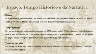 Espaço, Tempo Histórico e da Narrativa
Tempo Histórico
Em termos temporais, este capítulo passa-se em 1730, passo a citar: “Enfim, chegou o mais glorioso dos
dias. A data imorredoira de 22 de outubro do ano da graça de 1730, quando el-rei D.João V faz 41 anos e
vê sagrar o mais prodigioso dos monumentos que em Portugal se levantaram…”
Tempo da Narrativa
Em termos de ação, este capítulo divide-se entre a linha de Blimunda e Baltasar e a linha da Construção
do Convento/D. João V.
Espaço
A ação decorre, principalmente, em Mafra (macroespaço), mais especificamente na Serra do Monte
Junto, Convento de Mafra e as ruínas do convento dos dominicanos (microespaços).
 