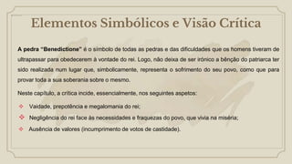 Elementos Simbólicos e Visão Crítica
A pedra “Benedictione” é o símbolo de todas as pedras e das dificuldades que os homens tiveram de
ultrapassar para obedecerem à vontade do rei. Logo, não deixa de ser irónico a bênção do patriarca ter
sido realizada num lugar que, simbolicamente, representa o sofrimento do seu povo, como que para
provar toda a sua soberania sobre o mesmo.
Neste capítulo, a crítica incide, essencialmente, nos seguintes aspetos:
 Vaidade, prepotência e megalomania do rei;
 Negligência do rei face às necessidades e fraquezas do povo, que vivia na miséria;
 Ausência de valores (incumprimento de votos de castidade).
 