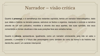 Narrador – visão crítica
Quanto à presença, e à semelhança dos restantes capítulos, temos um narrador heterodiegético, dado
que relata a história na terceira pessoa, estrutura os factos e organiza, manipula e controla a narrativa
através de um tom judicativo, moralista e através dos seus apartes, das suas opiniões, dos seus
comentários e ironias cáusticas e das suas posições face aos variados temas.
Quanto à ciência, apresenta-se, igualmente, como um narrador omnisciente, pois não só sabe o
passado, o presente e o futuro das personagens como também do rumo da trama e da história real,
dando-lhe, assim, um carácter intemporal.
 