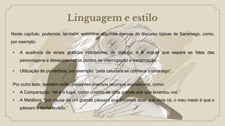 Linguagem e estilo
Neste capítulo, podemos, também, encontrar algumas marcas do discurso típicas de Saramago, como,
por exemplo:
• A ausência de sinais gráficos indicadores de diálogo: é a virgula que separa as falas das
personagens e desaparecem os pontos de interrogação e exclamação.
• Utilização de provérbios, por exemplo: “pela catudara se conhece o catacego”.
Por outro lado, também estão presentes diversos recursos expressivos, como:
• A Comparação: “Ali é o lugar, como o ninho de uma grande ave que levantou voo.”
• A Metáfora: “por causa de um grande pássaro que ouvimos dizer que vivia cá, o meu medo é que o
pássaro o tenha levado.”
 