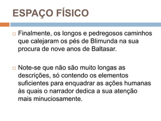 ESPAÇO FÍSICO
 Finalmente, os longos e pedregosos caminhos
que calejaram os pés de Blimunda na sua
procura de nove anos de Baltasar.
 Note-se que não são muito longas as
descrições, só contendo os elementos
suficientes para enquadrar as ações humanas
às quais o narrador dedica a sua atenção
mais minuciosamente.
 
