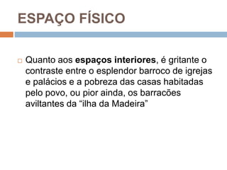 ESPAÇO FÍSICO
 Quanto aos espaços interiores, é gritante o
contraste entre o esplendor barroco de igrejas
e palácios e a pobreza das casas habitadas
pelo povo, ou pior ainda, os barracões
aviltantes da “ilha da Madeira”
 