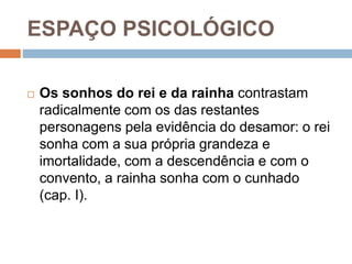 ESPAÇO PSICOLÓGICO
 Os sonhos do rei e da rainha contrastam
radicalmente com os das restantes
personagens pela evidência do desamor: o rei
sonha com a sua própria grandeza e
imortalidade, com a descendência e com o
convento, a rainha sonha com o cunhado
(cap. I).
 