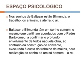 ESPAÇO PSICOLÓGICO
 Nos sonhos de Baltasar estão Blimunda, o
trabalho, os animais, a aterra, o ar.
 Baltasar e Blimunda têm um sonho comum, o
mesmo que partilham acordados com o Padre
Bartolomeu, a confirmar o profundo
envolvimento de todos naquela obra, ao
contrário da construção do convento,
executada à custa do trabalho de muitos, para
realização do sonho de um só homem – o rei.
 