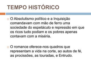 TEMPO HISTÓRICO
 O Absolutismo político e a Inquisição
comandavam com mão de ferro uma
sociedade do espetáculo e repressão em que
os ricos tudo podiam e os pobres apenas
contavam com a miséria.
 O romance oferece-nos quadros que
representam a vida na corte, ao autos de fé,
as procissões, as touradas, e Entrudo.
 