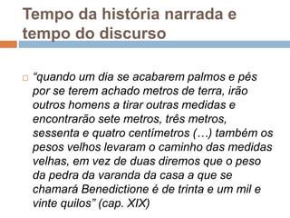 Tempo da história narrada e
tempo do discurso
 “quando um dia se acabarem palmos e pés
por se terem achado metros de terra, irão
outros homens a tirar outras medidas e
encontrarão sete metros, três metros,
sessenta e quatro centímetros (…) também os
pesos velhos levaram o caminho das medidas
velhas, em vez de duas diremos que o peso
da pedra da varanda da casa a que se
chamará Benedictione é de trinta e um mil e
vinte quilos” (cap. XIX)
 