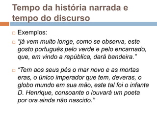 Tempo da história narrada e
tempo do discurso
 Exemplos:
 “já vem muito longe, como se observa, este
gosto português pelo verde e pelo encarnado,
que, em vindo a república, dará bandeira.”
 “Tem aos seus pés o mar novo e as mortas
eras, o único imperador que tem, deveras, o
globo mundo em sua mão, este tal foi o infante
D. Henrique, consoante o louvará um poeta
por ora ainda não nascido.”
 
