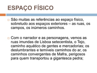 ESPAÇO FÍSICO
 São muitas as referências ao espaço físico,
sobretudo aos espaços exteriores – as ruas, os
campos, os inúmeros caminhos.
 Com o narrador e as personagens, vemos as
ruas imundas de Lisboa setecentista, o Tejo,
caminho aquático de gentes e mercadorias; os
deslumbrantes e temíveis caminhos do ar, os
caminhos convergentes de Mafra, perigosos
para quem transportou a gigantesca pedra;
 