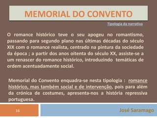 MEMORIAL DO CONVENTO 
Tipologia da narrativa 
O romance histórico teve o seu apogeu no romantismo, 
passando para segundo plano nas últimas décadas do século 
XIX com o romance realista, centrado na pintura da sociedade 
da época ; a partir dos anos oitenta do século XX, assiste-se a 
um renascer do romance histórico, introduzindo temáticas de 
ordem acentuadamente social. 
Memorial do Convento enquadra-se nesta tipologia : romance 
histórico, mas também social e de intervenção, pois para além 
da crónica de costumes, apresenta-nos a história repressiva 
portuguesa. 
José Saramago 
16 
 
