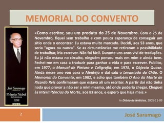 MEMORIAL DO CONVENTO 
«Como escritor, sou um produto do 25 de Novembro. Com o 25 de 
Novembro, fiquei sem trabalho e com pouca esperança de conseguir um 
sítio onde o encontrar. Eu estava muito marcado. Decidi, aos 53 anos, que 
seria "agora ou nunca". Se as circunstâncias me retiraram a possibilidade 
de trabalhar, iria escrever. Não foi fácil. Durante uns anos vivi de traduções. 
Eu já não estava no circuito, ninguém pensou mais em mim e ainda bem. 
Fechei-me em casa a traduzir para ganhar a vida e para escrever. Publico, 
em 1977, o Manual de Pintura e Caligrafia; em 1978, o Objecto Quase. 
Ainda nesse ano vou para o Alentejo e daí saiu o Levantado do Chão. O 
Memorial do Convento, em 1982, e acho que também O Ano da Morte de 
Ricardo Reis confirmaram que estava ali um escritor. A partir daí não tinha 
nada que provar a não ser a mim mesmo, até onde poderia chegar. Cheguei 
às Intermitências da Morte, aos 83 anos, e espero que haja mais.» 
In Diário de Notícias, 2005-11-09 
José Saramago 
2 
 
