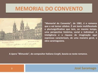 MEMORIAL DO CONVENTO 
"Memorial do Convento", de 1982, é o romance 
que o vai tornar célebre. É um texto multifacetado 
e plurissignificativo que tem, ao mesmo tempo, 
uma perspectiva histórica, social e individual. A 
inteligência e a riqueza de imaginação aqui 
expressas caracterizam, de uma maneira geral, a 
obra saramaguiana. 
A ópera "Blimunda", do compositor italiano Corghi, baseia-se neste romance. 
José Saramago 
3 
 