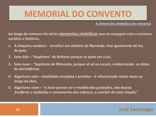MEMORIAL DO CONVENTO 
A dimensão simbólica do romance 
Ao longo do romance há vários elementos simbólicos que se conjugam com o universo 
verídico e histórico. 
1. A máquina voadora - constitui um símbolo da liberdade, mas igualmente de luz, 
de guia. 
2. Sete-Sóis – “baptismo” de Baltasar porque só pode ver à luz. 
3. Sete-Luas – “baptismo de Blimunda, porque só vê no escuro, evidenciando os dotes 
da clarividência. 
4. Algarismo sete – totalidade completa e perfeita – é referenciado várias vezes ao 
longo da obra. 
5. Algarismo nove – “o nove parece ser a medida das gestações, das buscas 
frutíferas e simboliza o coroamento dos esforços, o concluir de uma criação.” 
33 José Saramago 
 