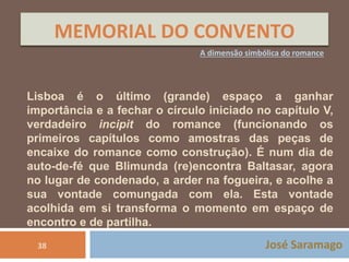 MEMORIAL DO CONVENTO 
A dimensão simbólica do romance 
Lisboa é o último (grande) espaço a ganhar 
importância e a fechar o círculo iniciado no capítulo V, 
verdadeiro incipit do romance (funcionando os 
primeiros capítulos como amostras das peças de 
encaixe do romance como construção). É num dia de 
auto-de-fé que Blimunda (re)encontra Baltasar, agora 
no lugar de condenado, a arder na fogueira, e acolhe a 
sua vontade comungada com ela. Esta vontade 
acolhida em si transforma o momento em espaço de 
encontro e de partilha. 
38 José Saramago 
 