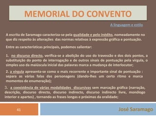 MEMORIAL DO CONVENTO 
A linguagem e estilo 
A escrita de Saramago caracteriza-se pela qualidade e pelo inédito, nomeadamente no 
que diz respeito às alterações das normas relativas à expressão gráfica e pontuação. 
Entre as características principais, podemos salientar: 
1. no discurso directo, verifica-se a abolição do uso do travessão e dos dois pontos, a 
substituição do ponto de interrogação e de outros sinais de pontuação pela vírgula, o 
simples uso da maiúscula inicial das palavras marca a mudança de interlocutor; 
2. a vírgula apresenta-se como o mais recorrente e importante sinal de pontuação : 
separa as várias falas das personagens (dando-lhes um certo ritmo e marca 
momentos de enumeração); 
3. a coexistência de várias modalidades discursivas sem marcação gráfica (narração, 
descrição, discurso directo, discurso indirecto, discurso indirecto livre, monólogo 
interior e apartes) , tornando as frases longas e próximas da oralidade; 
41 José Saramago 
 