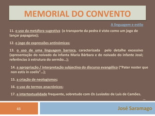 MEMORIAL DO CONVENTO 
A linguagem e estilo 
11. o uso da metáfora sugestiva (o transporte da pedra é visto como um jogo de 
lançar papagaios); 
12. o jogo de expressões antinómicas; 
13. o uso de uma linguagem barroca, caracterizada pelo detalhe excessivo 
(apresentação do noivado da infanta Maria Bárbara e do noivado do infante José; 
referências à estrutura do sermão…); 
14. a apropriação / interpretação subjectiva do discurso evangélico (“Pater noster que 
non estis in coelis”…); 
15. a criação de neologismos; 
16. o uso de termos anacrónicos; 
17. a intertextualidade frequente, sobretudo com Os Lusíadas de Luís de Camões. 
… 
43 José Saramago 
 