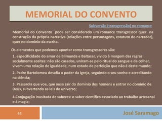 MEMORIAL DO CONVENTO 
Subversão (transgressão) no romance 
Memorial do Convento pode ser considerado um romance transgressor quer na 
construção da própria narrativa (relações entre personagens, estatuto do narrador), 
quer no domínio da escrita. 
Os elementos que podemos apontar como transgressores são: 
1. especificidade do amor de Blimunda e Baltasar, vivido à margem das regras 
socialmente aceites: não são casados, uniram-se pelo ritual do sangue e da colher, 
vivem uma relação de igualdade, num estado de perfeição que não é deste mundo; 
2. Padre Bartolomeu desafia o poder da Igreja, seguindo o seu sonho e acreditando 
na ciência; 
3. Passarola que voa, que ousa sair do domínio dos homens e entrar no domínio de 
Deus, subvertendo as leis do universo; 
4.Conjugação inusitada de saberes: o saber científico associado ao trabalho artesanal 
e à magia; 
44 José Saramago 
 