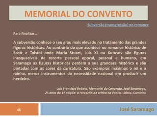 MEMORIAL DO CONVENTO 
Subversão (transgressão) no romance 
Para finalizar… 
A subversão conhece o seu grau mais elevado no tratamento das grandes 
figuras históricas. Ao contrário do que acontece no romance histórico de 
Scott e Tolstoi onde Maria Stuart, Luís XI ou Kutusov são figuras 
inesquecíveis de recorte pessoal epocal, pessoal e humano, em 
Saramago as figuras históricas perdem a sua grandeza histórica e são 
pintadas com as cores da caricatura. São exemplos máximos o rei e a 
rainha, meros instrumentos da necessidade nacional em produzir um 
herdeiro. 
Luís Francisco Rebelo, Memorial do Convento, José Saramago, 
25 anos da 1ª edição: a recepção da crítica na época, Lisboa, Caminho 
46 José Saramago 
